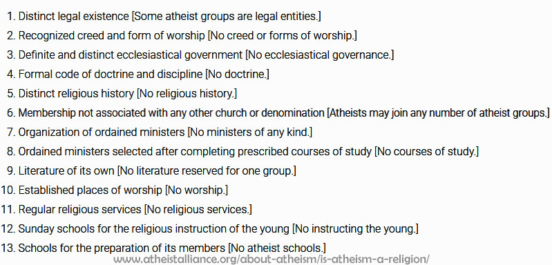 
    Distinct legal existence [Some atheist groups are legal entities.]
    Recognized creed and form of worship [No creed or forms of worship.]
    Definite and distinct ecclesiastical government [No ecclesiastical governance.]
    Formal code of doctrine and discipline [No doctrine.]
    Distinct religious history [No religious history.]
    Membership not associated with any other church or denomination [Atheists may join any number of atheist groups.]
    Organization of ordained ministers [No ministers of any kind.]
    Ordained ministers selected after completing prescribed courses of study [No courses of study.]
    Literature of its own [No literature reserved for one group.]
    Established places of worship [No worship.]
    Regular religious services [No religious services.]
    Sunday schools for the religious instruction of the young [No instructing the young.]
    Schools for the preparation of its members [No atheist schools.]