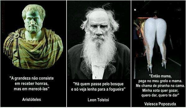 A grandeza não consiste em receber honras, mas em merecê-las" (Aristóteles). "Há quem passe pelo bosque e só veja lenha para a fogueira" (Leon Tolstoi).   "Então mama, pega no meu grelo e mama. Me chama de piranha na cama. Minha xota quer gozar, quero dar, quero te dar" (Valesca Popuzuda).