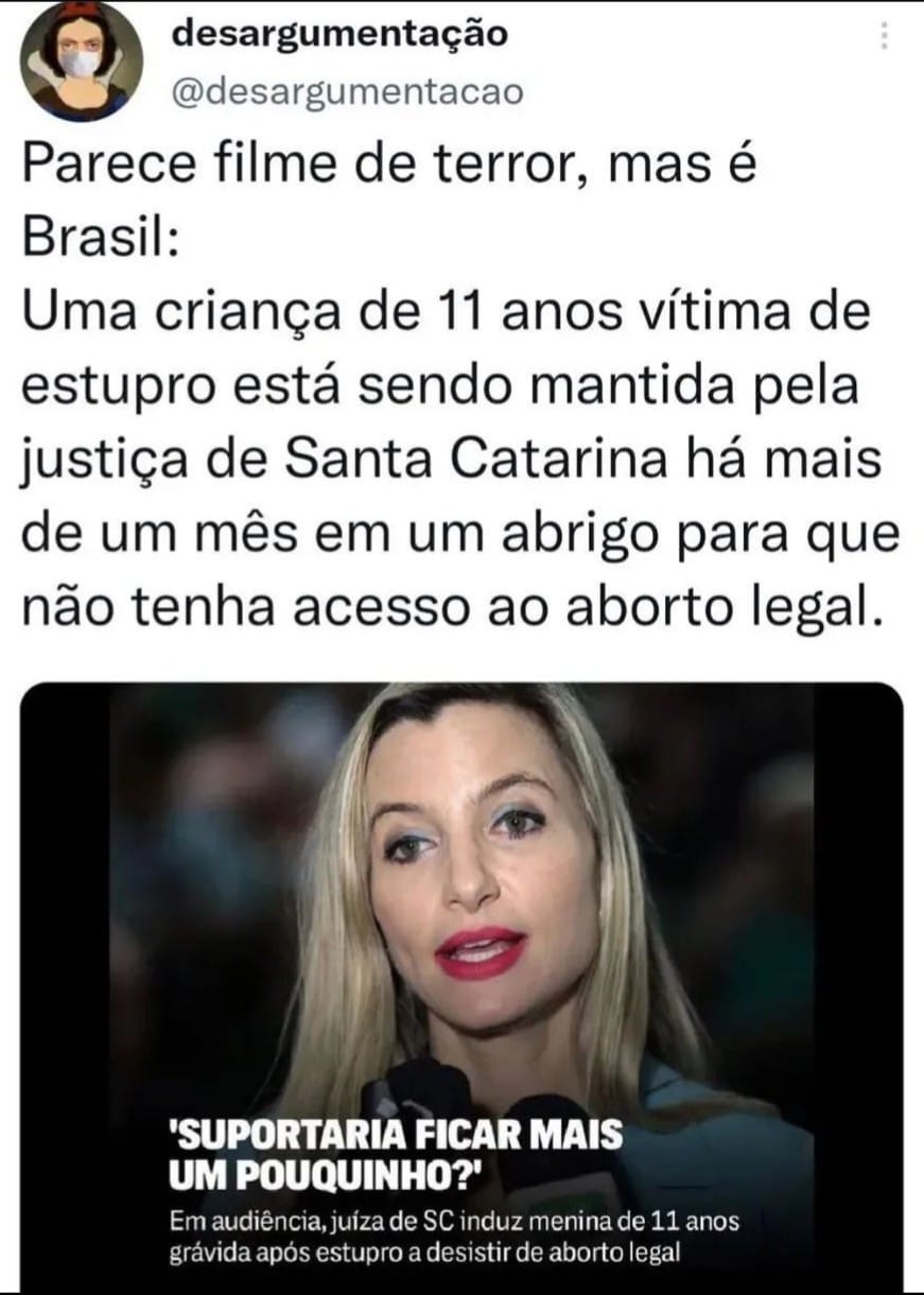 Parece filme de terro, mas é Brasil: Uma criança de 11 anos vítima de stupro está sendo mantida pela justiça de Santa Catarina há mais de um mês em um abrigo para que não tenha acesso ao aborto legal. "Suportaria ficar mais um pouquinho!" Em audiência, juiza de SC induz menina de 11 anos grávida após estupro a desistir de aborto legal.