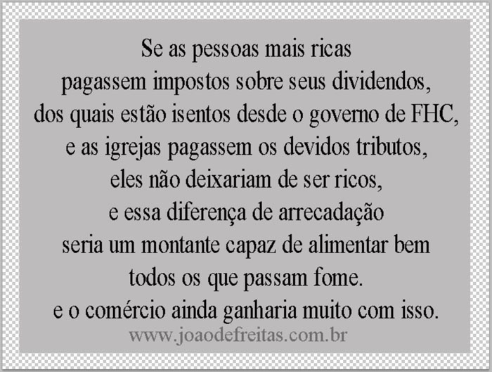 Se as pessoas mais ricas pagassem impostos sobres seus dividendos, dos quais estão isentas desde o governo de FHC, e as igrejas passem os devidos tributos, eles não deixariam de ser ricos, e esssa diferença de arrecadação seria um montante capaz de alimentar bem todos os que hoje passam fome, e o comércio ainda ganharia muito com isso.