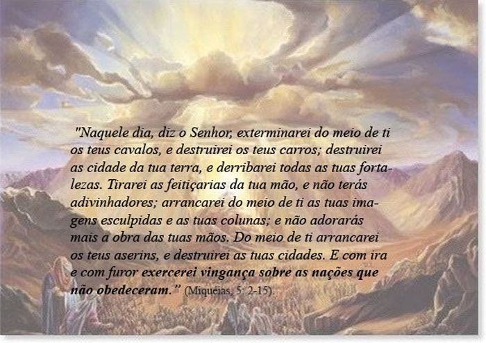 ¹⁰ E sucederá naquele dia, diz o Senhor, que eu exterminarei do meio de ti os teus cavalos, e destruirei os teus carros.
¹¹ E destruirei as cidades da tua terra, e derrubarei todas as tuas fortalezas;
¹² E exterminarei as feitiçarias da tua mão; e não terás adivinhadores;
¹³ E destruirei do meio de ti as tuas imagens de escultura e as tuas estátuas; e tu não te inclinarás mais diante da obra das tuas mãos.
¹⁴ E arrancarei os teus bosques do meio de ti; e destruirei as tuas cidades.
¹⁵ E com ira e com furor farei vingança sobre os gentios que não ouvem. 
Miquéias 5:10-15