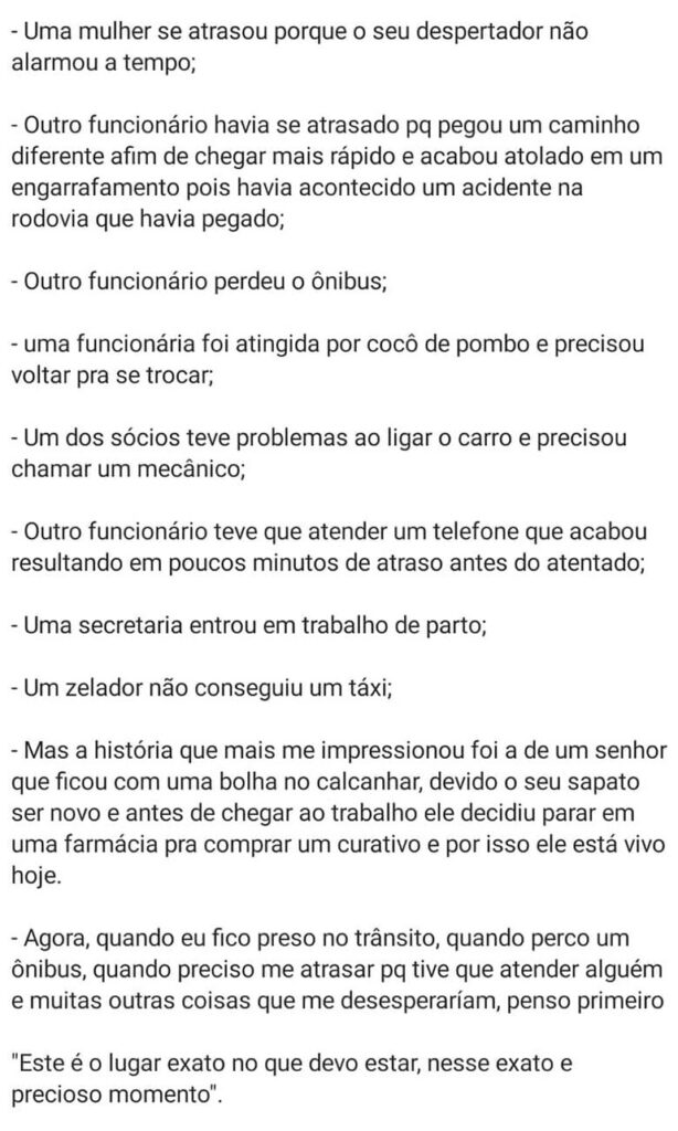 - Uma mulher se atrasou porque o seu despertador não alarmou a tempo;
- Outro funcionário havia se atrasado porque pegou um caminho diferente a fim de chegar mais rápido e acabou atolado em um engarrafamento pois havia acontecido um acidente na rodovia que havia pegado;
- Outro funcionário perdeu o ônibus;
- Uma funcionária foi atingida por cocô de pombo e precisou voltar pra se trocar;
- Um dos sócios teve problemas ao ligar o carro e precisou chamar um mecânico;
- Outro funcionário  teve que atender a um telefone que acabou em poucos minutos de atraso antes do atentado;
- Uma secretária entrou em trabalho de parto;
- Um zelador não conseguiu um táxi;
- Mas a história que mais me impressionou foi a de um senhor que ficou com uma bolha no calcanhar, devido o seu sapato ser novo e antes de chegar ao trabalho ele decidiu parar em uma farmácia para comprar um curativo e por isso ele está vivo hoje.
Agora, quando eu fico preso no trânsito, quando perco um ônibus, quando preciso me atrasar porque tive que atender alguém e muitas outras coisas que me desesperariam, penso primeiro:
'Este é o lugar exato no que devo estar, nesse exato e precioso momento'.