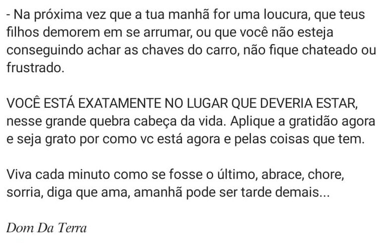 Na próxima vez que a sua manhã for uma loucura, que seus filhos demorarem em se arrumar, ou que você não estiver conseguindo achar as chaves do carro, não fique chateado ou frustrado.
VOCÊ ESTÁ EXATAMENTE NO LUGAR QUE DEVERIA ESTAR, nesse grande quebra cabeça da vida. Aplique a gratidão agora e seja grato por como você está agora e pelas coisas que tem.
Viva cada minuto se fosse o último, abrace, chore, sorria, diga que ama, amanhã pode ser tarde demais...
