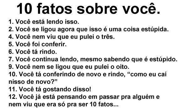 1- Você está lendo isso
2. Você se ligou agora que isso é uma coisa estúpida
4. Você nem viu que eu pulei o três
5. Você foi conferir
6. Você está rindo
7. Você continua lendo, mesmo sabendo que é estúpido
9. Você nem se ligou que eu pulei o oito
10. Você está conferindo de novo e rindo, "como eu caí nisso de novo?"
11. Você está gostando disso!
12. Você está pensando em passar para alguém e nem viu que era só pra ser 10 fatos...