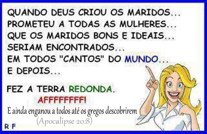 Quando deus criou os maridos,

prometeu a todas as mulheres que 

os maridos bons e ideais seriam encontrados em todos os "cantos" do mundo.

Mas fez a terra redonda, ou talvez a arredondou após se arrepender de fazê-la quadrada,

mas enganou todo mundo até os gregos descobrirem que ela é redonda.
