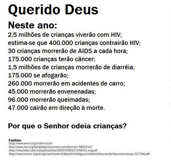 "Querido deus,
Neste ano, 2,5 milhões de crianças viverão com hiv; 30 crianças morreão de aids a cada hora; 175.000 crianças terão câncer; 1,5 milhão de crianças morrerão com diarreia; 175.000 crianças se afogarão;
260 mil morrerão em acidentes de carro; 45.000 morrerão envenenadas; 95.000 morrerão queimadas; 47.000 cairão em direção à morte.
Por 	Por que o senhor odeia crianças?"