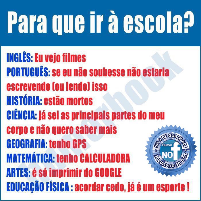 Para que ir à escola?
Inglês: eu vejo filmes;
Português: se eu não soubesse, não estaria escrevendo (ou lendo) isso;
História: estão mortos;
Ciência: já sei as principais partes do meu corpo e não quero saber mais;
Geografia: tenho GPG;
Matemática: tenho calculadora;
Artes: é só imprimir do Google;
Educação Física: acordar cedo já é um esporte!