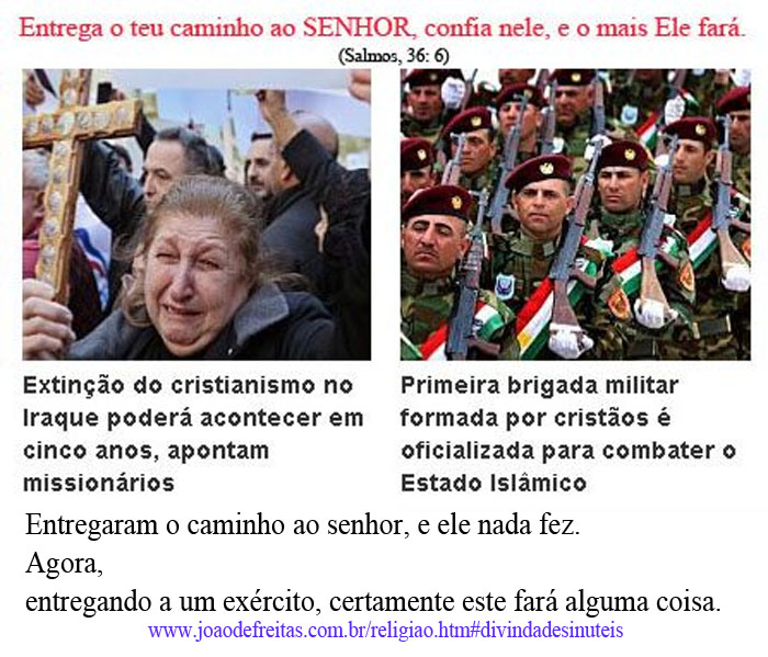 "Entrega o teu caminho ao Senhor, confia nele, e o mais ele fará. (Salmos, 36:6).
Extinção do Cristianismo no Iraque poderá acontecer em cinco anos, apontam missionários.
Primeira brigada militar formada por cristãos é oficializada para combater o Estado Islâmico.
Entregaram o caminho ao senhor, e ele nada fez.
Agora, entregando a um exército humano, certamente este fará alguma coisa.