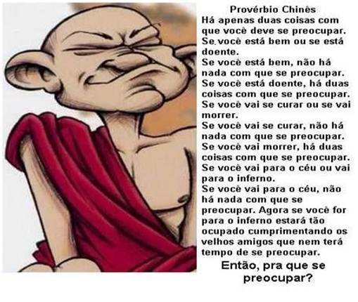 Há apenas duas coisas com que você deve se preocupar: se você está bem ou se está doente.

Se você está bem, não há nada com que se preocupar.

Se você está doente, há duas coisas com que se preocupar: se você vai se curar ou se vai morrer.

Se você vai se curar, não há nada com que se preocupar.

Se você vai morrer, há duas coisas com que se preocupar: se você vai para o céu ou se vai para o inferno.

Se você vai para o céu, não há nada com que se preocupar.

Agora, se você for para o inferno, estará tão ocupado cumprimentando os velhos amigos, que nem terá tempo de se preocupar.

Então,

Para que se preocupar?