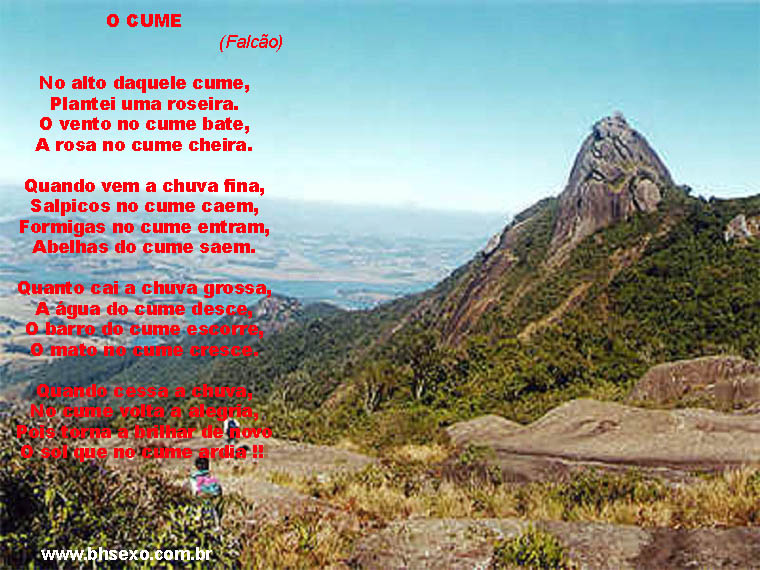 No alto daquele cume Eu plantei uma roseira. O vento no cume bate, A rosa no cume cheira. Quando vem a chuva fina, Salpicos no cume caem, Formigas no cume entram, Abelhas do cume saem. Quanto cai a chuva grossa, A água do cume desce, O barro do cume escorre, O mato no cume cresce. Quando cessa a chuva, No cume volta a alegria, Pois torna a brilhar de novo O sol que no cume ardia !!!