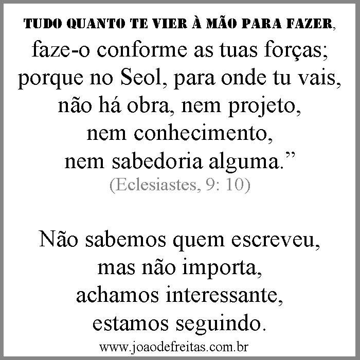 "Tudo quanto te vier à mão para fazer, faze-o conforme as tuas forças, porque na sepultura, para onde tu vais, não há obra nem projeto, nem conhecimento, nem sabedoria alguma.
(Eclesiastes 9:1-18)
Não sabemos quem escreveu, mas não importa, achamos interessante, estamos seguindo.
