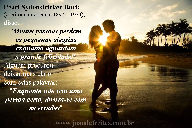 "Pearl Sydenstricker Buck (escritora americana, 1892 – 1973),
disse:
"Muitas pessoas perdem as pequenas alegrias enquanto aguardam a grande felicidade!" 
Alguém procurou deixar mais claro com estas palavras:
"Enquanto não tem uma pessoa certa, divirta-se com as erradas.
...
Você que não usufrui do que tem de bom da vida esperando algo que nem sabe se vai ter, se aceita um conselho, lembre -se de que a vida não é eterna e não tem dia certo para acabar.
...
