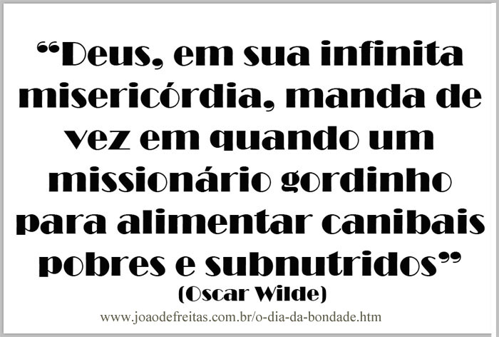 "Deus, 
eu sua infinita misericórdia, manda de vez quando
um missionário gordinho
para alimentar canibais pobres e subnutridos."
(Oscar Wilde)