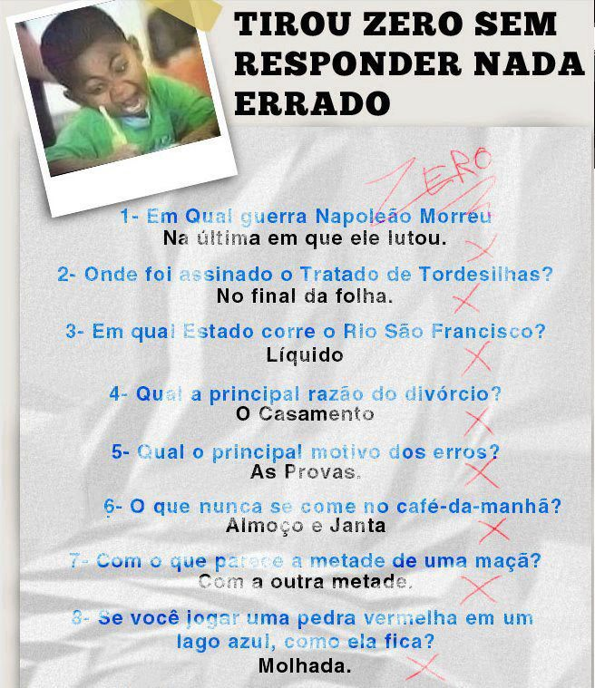 1- Em qual guerra Napoleão morreu?
- Na última em que ele lutou.
2- Onde foi assinado o Tratado de Tordesilhas?
- NO final da folha.
3- Em qual Estado corre o Rio São Francisco?
- Estado líquido.
4- Qual a principal razão do divórcio?
- O casamento.
5- Qual o principal motivo dos erros?
- As provas.
6- O que nunca se come no café-da-manhã?
- Almoço e janta.
7- Com o que parece a metade de uma maçã?
Com a outra metade.
8- Se você jogar uma pedra vermelha em um lago azul, como ela fica?
- Molhada.