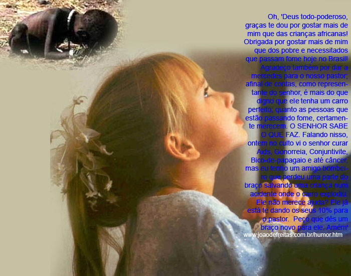'Deus todo-poderoso, graças te dou por gostar mais de mim que das crianças africanas! Obrigado por gostar mais de mim que dos pobre e necessitados que passam fome hoje no Brasil! Agradeço também por dar o mercedes para o nosso pastor; afinal de contas, como representante do senhor, é mais do que digno que ele tenha um carro perfeito. Quanto às pessoas que estão passando fome, certamente merecem. O SENHOR SABE O QUE FAZ. Falando nisso, ontem no culto vi o senhor curar Aids, Gonorreia, Conjuntivite, Bico-de-papagaio e até câncer, mas eu tenho um amigo bombeiro que perdeu uma parte do braço salvando uma criança num acidente onde o carro explodiu. Ele não merece ajuda? Ele já está te dando os seus 10% para o pastor.  Peço que dês um braço novo para ele. Amém'