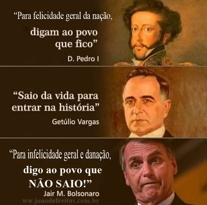 - Se é para felicidade da nação, digam ao povo que fico. (Dom Pedro I) 
- Saio da vida para entrar na história. (Getúlio Vargas) 
- Se é para infelicidade e danação, digo ao povo que NÃO SAIO! (Jair Bolsonaro)