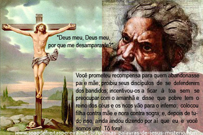 "Deus meu, Deus meu, por que me desamparastes?"

Lá das alturas, com toda aquela severidade, Yavé responde:

"Você prometeu recompensa para quem abandonasse pai e mãe; 
proibiu seus discípulos de se defenderem dos bandidos; 
incentivou-os a ficar à toa sem se preocupar com o amanhã e disse que os pobres têm o reino dos céus e os ricos vão para o inferno; 
colocou filha contra mãe e nora contra sogra; 
e, além de tudo isso, 
ainda andou dizendo por aí que eu e você somos um! 
Tô fora!"
