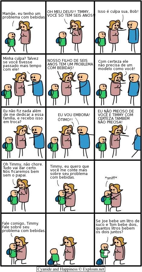 -Mãe, eu tenho um problema com bebidas
-Oh, meu Deus!! Timmy, você só tem seis anos!
Isso é culpa sua, Bob!
-Minha culpa? Talvez se você tivesse passado mais tempo com ele!
-Nosso Filho de seis anos tem um problema com bebidas! Com certeza ele não precisa de um modelo como você!
Eu não fiz nada além de me dedicar a essa família, e recebo isso em troca?  Eu vou embora!
- Ótimo!!
Eu não preciso de você e Timmy com certeza também não precisa!
Oh Timmy, não chore. Tudo vai dar certo. Nós ficaremos bem sem o papai.
Timmy, eu quero que você me conte mais sobre seu problema com bebidas.
- *sniff*
Fale comigo, Timmy. Fale sobre seu problema com bebidas.
- Se Joe bebe um litro de suco e Tom bebe dois, quantos litros bebem os dois juntos?