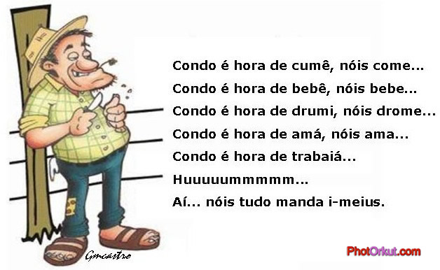 condo é hora de cumê, nois come;
condo é hora de bebê, nóis bebe;
condo é hora de drumi, nóis drome;
condo é hora de amá, nóis ama;
condo é hora de trabaiá,
Hummmmmmmmmmmmmmmmmm...
Aí, nóis tudo manda i-meius