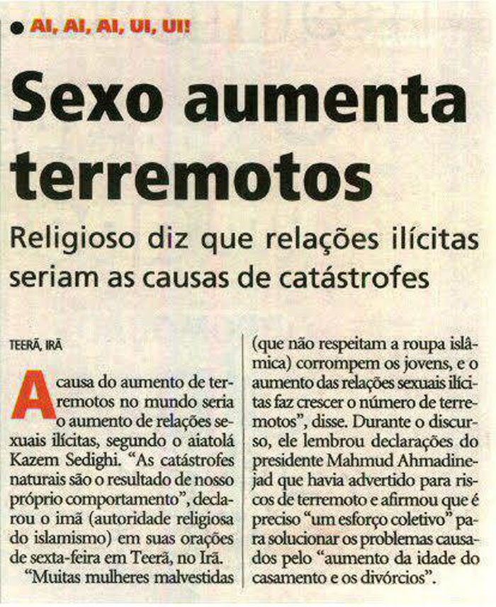 Sexo aumenta terremotos. Religioso diz que relações ilícitas seriam as causas de catástrofes. Teerã, Irã.  A causa do aumento de terremotos no mundo seria o aumento de relações sexuais ilícitas, segundo o aiatolá Kazem Sedighi. "As catástrofes naturais são o resultado de nosso próprio comportamento", declarou o imã (autoridade religiosa do islamismo) em suas oraç~eos de sexta-feira em Teerã, no Irã. "Muitas mulheres malvestidas (que não respeitam a roupa islâmica) corrompem os jovens, e o aumento das relações sexuais ilícitas faz crescer o número de de terremotos", disse. Durante o discurso, ele lembrou declarações do presidente Mahmud Ahmadinejad que havia advertido para riscos de terremoto e afirmou que é preciso "um esforço coletivo" para solucionar os problemas causados pelo "aumento da idade do casamento e os divórcios". 