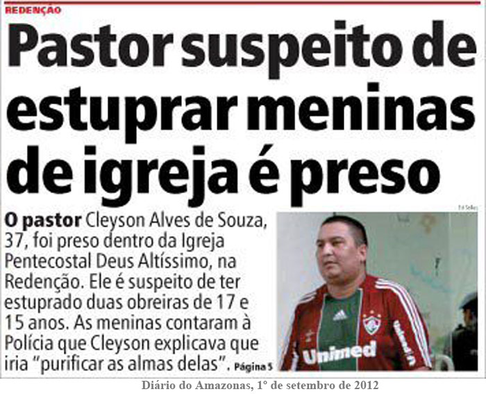 O pastor Cleyson Alves de Souza, 37, foi preso dentro da Igreja Pentecostal Deus Altíssimo, na Redenção.  Ele é suspeito de ter estuprado duas obreiras de 17 e 15 anos. As meninas contaram à polícia que Cleyson explicava que iria purificar as almas delas (Diário do Amazonas, 1º de setembro de 2012)