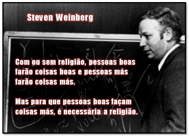 Com ou sem religião, pessoas boas farão coisas boas e pessoas más farão coisas más.  Mas, para que pessoas boas façam coisas más, é necessária a religião.
Steven Weinberg, físico, escritor, professor universitário, físico teórico, cosmólogo  americano (Nova Iorque, 3 de maio de 1933 — Austin, 23 de julho de 2021)