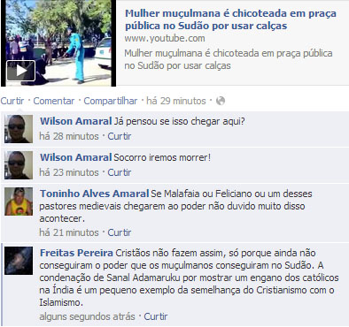 Mulher muçulmana é chicoteada em praça pública no Sudão por usar calças
Mulher muçulmana é chicoteada em praça pública no Sudão por usar calças
Wilson Amaral: Já pensou se isso chegar aqui?
Toninho Alves Amaral: Se Malafaia ou Feliciano ou um desses pastores medievais chegarem ao poder não duvido muito disso acontecer.
Freitas Pereira: Cristãos não fazem assim, só porque ainda não conseguiram o poder que os muçulmanos conseguiram no Sudão. A condenação de Sanal Adamaruku por mostrar um engano dos católicos na Índia é um pequeno exemplo da semelhança do Cristianismo com o Islamismo.