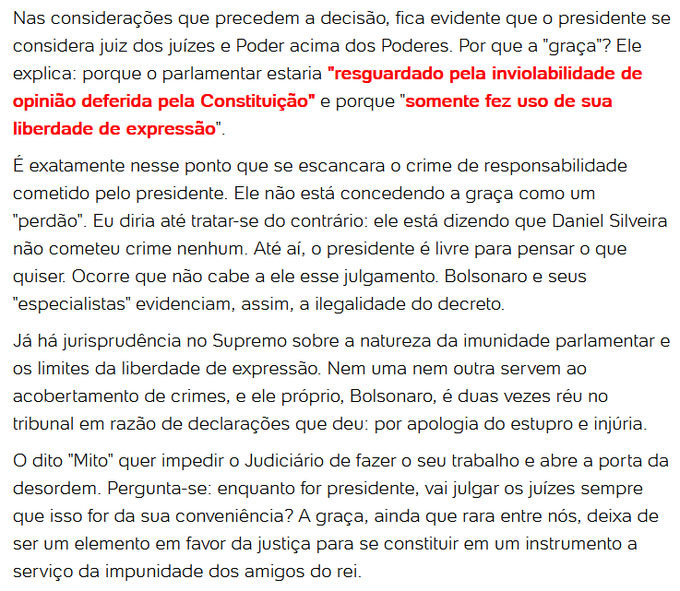 Nas considerações que precedem a decisão, fica evidente que o presidente se considera juiz dos juízes e Poder acima dos Poderes. Por que a "graça"? Ele explica: porque o parlamentar estaria "resguardado pela inviolabilidade de opinião deferida pela Constituição" e porque "somente fez uso de sua liberdade de expressão". É exatamente nesse ponto que se escancara o crime de responsabilidade cometido pelo presidente. Ele não está concedendo a graça como um "perdão". Eu diria até tratar-se do contrário: ele está dizendo que Daniel Silveira não cometeu crime nenhum. Até aí, o presidente é livre para pensar o que quiser. Ocorre que não cabe a ele esse julgamento. Bolsonaro e seus "especialistas" evidenciam, assim, a ilegalidade do decreto. Já há jurisprudência no Supremo sobre a natureza da imunidade parlamentar e os limites da liberdade de expressão. Nem uma nem outra servem ao acobertamento de crimes, e ele próprio, Bolsonaro, é duas vezes réu no tribunal em razão de declarações que deu: por apologia do estupro e injúria.O dito "Mito" quer impedir o judiciário de fazer o seu trabalho e abre a porta da desordem. Pergunta-se: enquanto for presidente, vai julgar os juízes sempre que isso da sua conveniênica? a graça, ainda que rara entre nós, deixa de ser um elemento em favor da justiça para se constituir em um instrumento a serviço da impunidade dos amigos do rei.