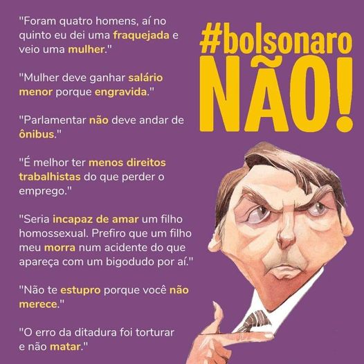 Foram quatro homens, aí no quinto eu dei uma fraquejada e veio uma mulher.  
Mulher deve ganhar salário menor porque engravida.   
Parlamentar não dever andar de ônibus.  
É melhor ter menos direitos trabalhistas do que perder o emprego.  
Seria incapaz de amar um filho homossexual. 
Prefiro que um filho meu morra num acidente do que apareça com um bigodudo por aí.  
Não te estupro porque você não merece. 
O erro da ditadura foi torturar e não matar