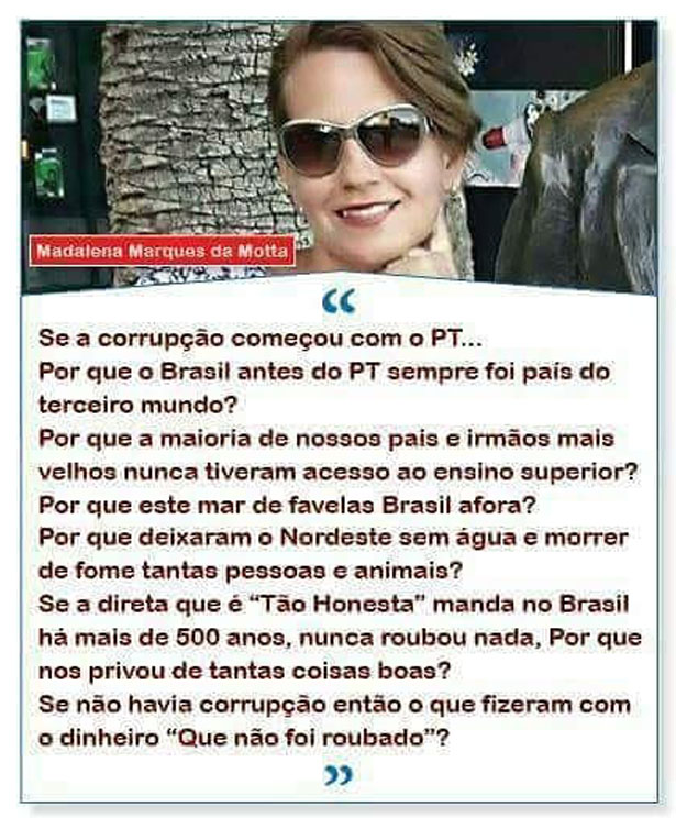 'Se a corrupção começou com o PT, Por que o Brasil antes do PT sempre foi país do terceiro mundo? Por que a maioria de nossos pais e irmãos mais velhos nunca tiveram acesso ao ensino superior? Por que este mar de favelas Brasil afora? Por que deixaram o Nordeste sem água e morrer de fome tantas pessoas e animais? Se a direita é 