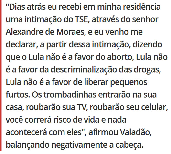 Dias atrás eu recebi em minha residência uma intimação do TSE, através do senhor Alexandre de Moraes, e eu venho me declarar a partir dessa intimação, dizendo que o Lula não é a favor do aborto, Lula não é a favor da descriminalização das drogas, Lula não é a favor de liberar pequenos furtos. Os trombadinhas entrarão na sua casa, roubarão sua TV, roubarão seu celular, você correrá risco de vida e nada acontecerá com eles, afirmou Valadão, balançando negativamente a cabeça.