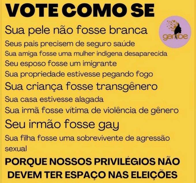Vote como se
sua pele não fosse branca;
seus pais precisassem de seguro saúde;
sua amiga fosse uma mulher indígena desaparecida;
seu esposo fosse um imigrante;
sua propriedade estivesse pegando fogo;
sua criança fosse transgênero;
sua casa estivesse alagada;
sua irmã fosse vítima de violência de gênero;
seu irmão fosse gay;
sua filha fosse uma sobrevivente de agressão sexual;
porque nossos privilégios não devem ter espaço nas eleições.