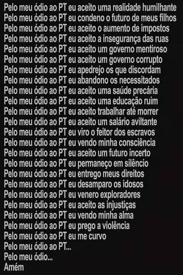 Pelo meu ódio ao PT, eu aceito uma realidade humilhante;
Pelo meu ódio ao PT, eu condeno o futuro de meus filhos;
Pelo meu ódio ao PT, eu aceito o aumento de impostos;
Pelo meu ódio ao PT, eu aceito a insegurança das ruas;
Pelo meu ódio ao PT, eu aceito um governo mentiroso;
Pelo meu ódio ao PT, eu aceito um governo corrupto;
Pelo meu ódio ao PT, eu apedrejo os que discordam;
Pelo meu ódio ao PT, eu abandono os necessitados;
Pelo meu ódio ao PT, eu aceito uma educação ruim;
Pelo meu ódio ao PT, eu aceito trablahar a té morrer;
Pelo meu ódio ao PT, eu aceito um salário aviltante;
Pelo meu ódio ao PT, eu viro o feitor dos escravos;
Pelo meu ódio ao PT,  eu vendo minha consciência;
Pelo meu ódio ao PT, eu aceito um futuro incerto;
Pelo meu ódio ao PT, eu permaneço em silêncio;
Pelo meu ódio ao PT, eu entrego meus direitos;
Pelo meu ódio ao PT, eu desamparo os idosos;
Pelo meu ódio ao PT, eu venero os exploradores;
Pelo meu ódio ao PT, eu aceito as injustiças;
Pelo meu ódio ao PT, eu vendo minha alma;
Pelo meu ódio ao PT, eu prego a violência;
Pelo meu ódio ao PT, eu me curvo;
Pelo meu ódio ao PT, ...
Amém."