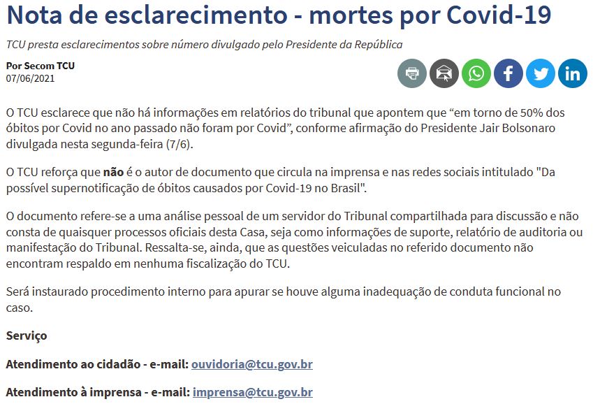 O TCU esclarece que não há informações em relatórios do tribunal que apontem que “em torno de 50% dos óbitos por Covid no ano passado não foram por Covid”, conforme afirmação do Presidente Jair Bolsonaro divulgada nesta segunda-feira (7/6).

O TCU reforça que não é o autor de documento que circula na imprensa e nas redes sociais intitulado 'Da possível supernotificação de óbitos causados por Covid-19 no Brasil'.

O documento refere-se a uma análise pessoal de um servidor do Tribunal compartilhada para discussão e não consta de quaisquer processos oficiais desta Casa, seja como informações de suporte, relatório de auditoria ou manifestação do Tribunal. Ressalta-se, ainda, que as questões veiculadas no referido documento não encontram respaldo em nenhuma fiscalização do TCU.

Será instaurado procedimento interno para apurar se houve alguma inadequação de conduta funcional no caso