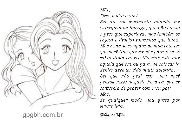 Mãe, 
Devo muito a você.
Sei do seu sofrimento quando me carregava na barriga, que não era só o peso que suportava, mas também os enjoos e desejos estranhos que tinha. Mas nada se compara ao momento em que você teve que me pôr para fora. A saí da desta cabeça tão maior do que aquela que entrou para me colocar lá dentro deve ter sido muito dolorida.
Sei que não pedi isso, nem você pensou nisso naquela hora em que se contorcia de prazer com meu pai;
Mas,
de qualquer modo, sou grata por ter-me tido.
Filha da mãe