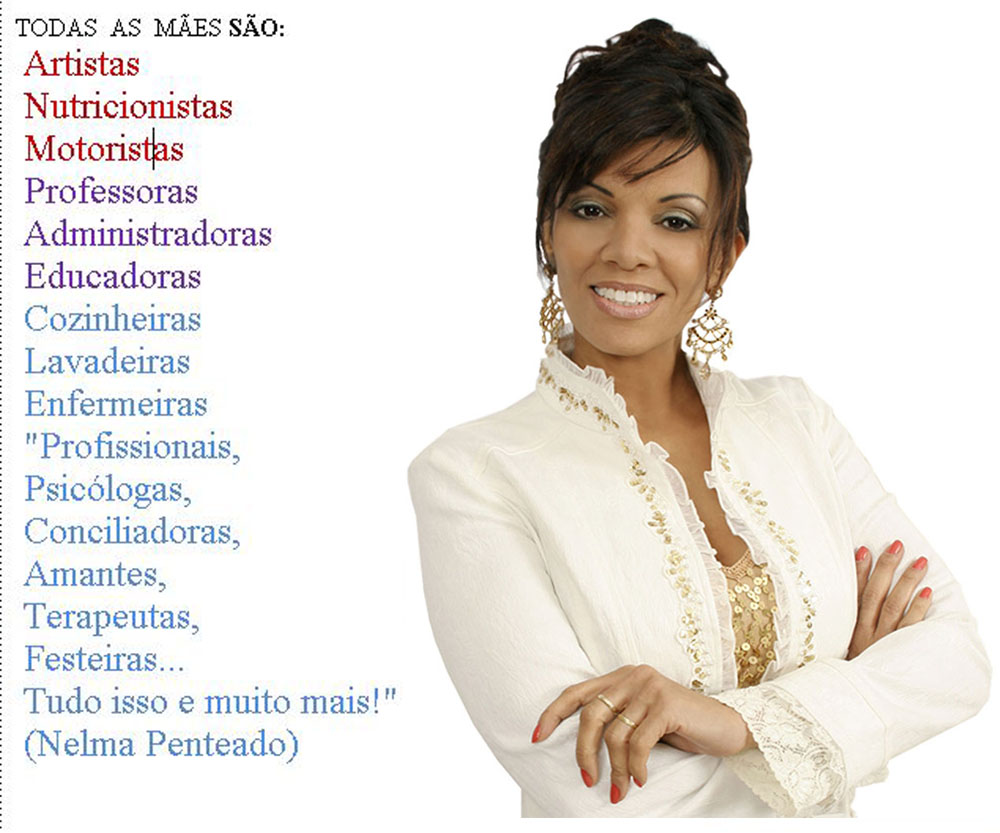 TODAS AS MÃES SÃO:
Artistas
Nutricionistas
Motoristas
Professoras
Administradoras
Educadoras
Cozinheiras
Lavadeiras
Enfermeiras ,
Psicólogas,
Conciliadoras,
Amantes,
Terapeutas,
Festeiras...
Tudo isso e muito mais!"
(Nelma Penteado)