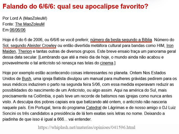 Falando em 6/6/6, qual seu apocalipse favorito?
Hoje é 6 do 6 de 2006, o 6/6/6 se você preferir, número da besta segundo a Bíblia. Número do Sol, segundo Aleister Crowley, ou então divertida metáfora cultural para bandas como HIM, Iron Maiden, Therion e tantgas outras de diversos grupos. Este breensaio traça um panorama geral dessa data secular. (lembrando que até o meio-dia de hoje, o mundo ainda não acabou e provavelmente o tal anticrsito só renasça nas telas do cinema]
Hoje, por exemplo, estão acontecendo coisas interessantes no planeta. Ontem nos Estados Unidos de Bush, uma igreja batista divulgou um manual para mulheres grávidas pedirem para os seus médicos induzirem o parto na segunda-feira 5/6.  Com essa medida esperavam reduzir as possibilidades do nascimento de um anticristo, ou algo assim. 
Aqui na América do Sul, mais precisamente na Colômbia, o país teve um recorde de batismos nas igrejas como nunca antes visto. A desculpa dos pobres capiais era que batizando até ontem, o anticristo não nasceria naquele país.  
Em Portugal, terra do programa Catedral de Lágrimas e de nosso amigo DJ Luiz Soncini, os três candidatos à presidência de lá têm exatas seis letras no nome, deixando piadinha de que isso é igual a 666.
