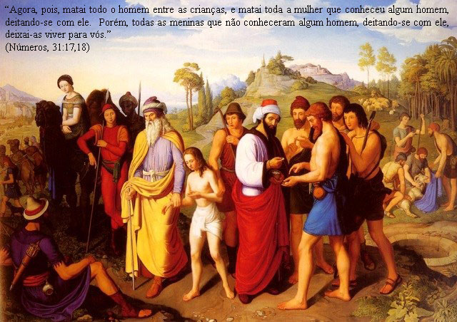 "Agora, pois, matai todo o homem entre as crianças, e matai toda a mulher que conheceu algum homem, deitando-se com ele.
¹⁸ Porém, todas as meninas que não conheceram algum homem, deitando-se com ele, deixai-as viver para vós." 
(Números 31:17,18)