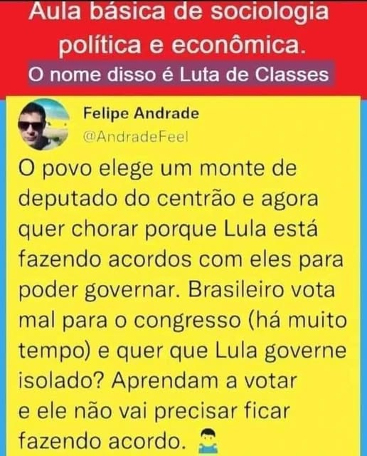 AULA BÁSICA DE SOCIOLOGIA POLÍTICA E ECONOMIA
O povo elege um monte de deputados do Centrão e agora quer chorar porque Lula está fazendo acordos com eles para poder governar. Brasileiro vota mal para o congresso (há muito tempo) e quer que Lula governe isolado? Aprendam a votar, e ele não vai precisar ficar fazendo acordo.