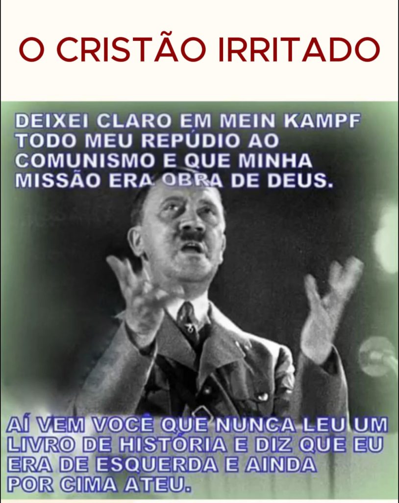 "Deixei claro em Main Kampf todo o meu repúdio ao Comunimo e que minha missão era obra de deus.
Agora, vem você, que nunca leu um livro de História, e diz que eu era de esquerda e ainda por cima ATEU!
Ah se eu pudesse pegar você e levar para o campo!!!."
