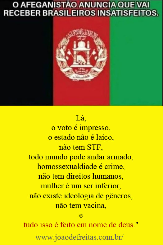 O Afeganistão anuncia que vai receber os brasilieiros insatisfeitos.
Grande oportunidade:
Lá
o voto é impresso,
o estado não é laico,
não tem STF,
todo mundo pode andar armado,
homossexualdiade é crime,
não tem direitos humanos, 
mulher é um ser inferior,
não existe ideologia de gêneros, 
não tem vacina 
e tudo isso é feito em nome de deus.