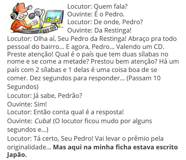 Locutor: - Quem fala?
Ouvinte: - É o Pedro.
Locutor: - De onde, Pedro?
Ouvinte: - Da Restinga.
Locutor: - Olha ai, seu Pedro da Restinga! Abraço pra todo pessoa do bairro ... E agora, Pedro..., valendo um CD. 
Preste atenção! Qual é o país que tem duas sílabas no nome e se come a metade? Prestou bem atenção? Há um país com 2 sílabas e 1 delas é uma coisa boa de se comer.  Dez segundos para responder.
Passam os 10 segundos. 
Locutor: - Já sabe?
- Ouvinte: - Sim!
- Locutor: - Então conta qual é a resposta.
- Ouvinte: - Cuba! 
O locutor ficou mudo por alguns segundos e...
- Locutor: Tá certo, seu Pedro!  Vai levar o prêmio pela originalidade.  Aqui na minha ficha estava escrito Japão.