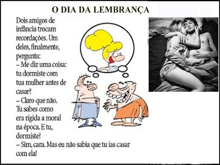 Dois amigos de infância trocam recordações. 
Um deles, finalmente, pergunta:
- "Me diz uma coisa:
Tu dormiste com tua mulher antes de casar?"
- "Claro que não. Tu sabes como era rígida a moral na época. 
E tu, dormiste?;
- Sim, cara! Mas eu nem imaginava que tu ias casar com ela!