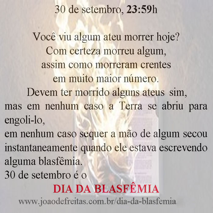 Você viu algum ateu morrer hoje?
Com cereteza morreu algum,
assim como morreram crentes em muito maior número.
Devem ter morrido alguns ateus sim,
mas 
em em nenhum caso
a Terra se abriu para engoli-lo,
em nenhum caso sequer a mão de algum secou instantaneamente enquanto ele estava escrevendo alguma blasfêmia.
30 é o DIA DA BLASFÊMIA.