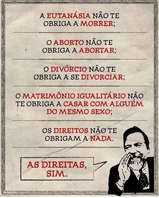 O direito à EUTANÁSIA não te obriga a morrer;
O direito ao ABORTO não te obriga a abortar;
O direito ao DIVÓRCIO não te obriga a se divorciar;
O direito ao MATRIMÔNIO IGUALITÁRIO não te obriga a se casar com alguém do mesmo sexo;
Os direitos não te obrigam a nada.
As direitas, sim.