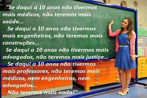 Se daqui a 10 anos não tivermos mais médicos, não teremos mais saúde...
Se daqui a 10 anos não tivermos mais engenheiros, não teremos mais construções...
Se daqui a 10 anos não tivermos mais advogados, não teremos mais justiça...
Se daqui a 10 anos não tivermos mais professores, não teremos mais médicos, nem engenheiros, nem advogados...  não teremos mais nada!