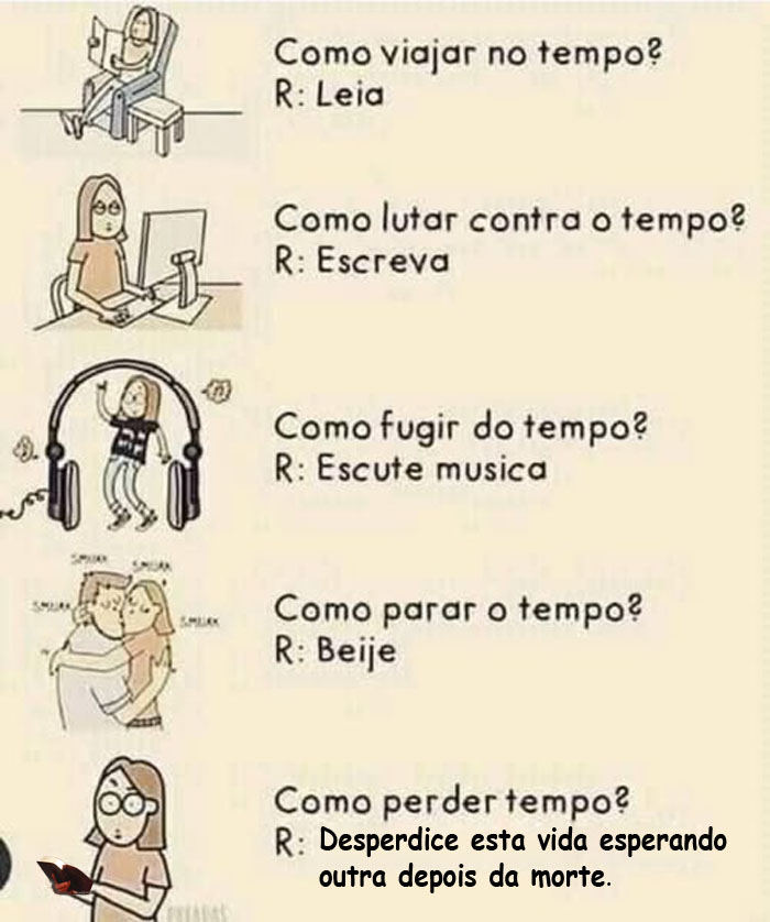 O QUE FAZER COM O TEMPO

Como viajar no tempo?
R: Leia

Como lutar contra o tempo?
R: Escreva

Como fugir do tempo?
R: Escute música

Como parar o tempo?
R: Beije

Como perder tempo?
R: Desperdice esta vida esperando outra depois da morte.