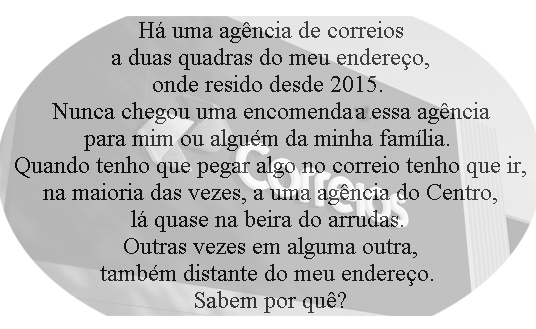 Há uma agência de correios
a duas quadras do meu endereço,
onde resido desde 2015.
Nunca chegou uma encomenda nessa agência
para mim ou alguém da minha família.
Quando tenho que pegar algo no correio tenho que ir,
na maioria das vezes, a uma agência do Centro,
lá quase na beira do arrudas.
Outras vezes em alguma outra,
também distante do meu endereço.
Sabem por quê?