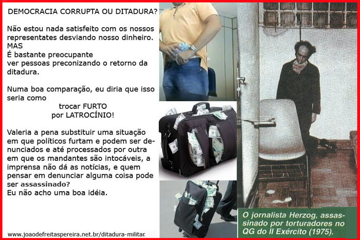 Democracia corrupta, ou ditadura? Não estou nada satisfeito com os nossos representantes desviando nosso dinheiro. MAS é bastante preocupante ver pessoas preconizando o retorno da ditadura. Numa boa comparação, eu diria que isso seia como trocar FURTO por LATROCÍNIO! Valeria a pena substituir uma situação em que políticos furtam e podem ser denunciados e até processados por outra em que os mandantes são intocáveis, a imprensa não dá as notícias, e quem pensar em denunciar alguma coisa pode ser assassinado? Eu não acho uma boa idéia.
