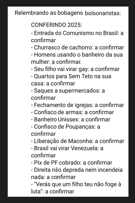 PREVISÕES BOLSONARISTAS:
Entrada do Comunismo no Brasil - a confirmar,
Churrasco de cachorro - a confirmar, 
Homens usando o banheiro da sua mulher - a confirmar,
Seu filho vai virar gay - a confirmar,
Quartos para sem-teto na sua casa - a confirmar,
Saques a supermercados - a confirmar,
Fechamento de igrejas - a confirmar,
Confismo de armas - a confirmar,
Banheiro unissex - a confirmar,
Confisco de poupanças - a confirmar,
Liberação de maconha - a confirmar,
Brasil vai virar Venezuela - a confirmar,
Pix de pessoa física vai ser cobrado - a confirmar,
Direita não depreda nem incendeia nada - a confirmar,
'Verás que um filho teu não foge à luta'